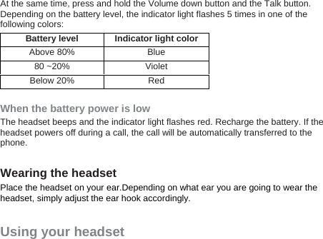 At the same time, press and hold the Volume down button and the Talk button. Depending on the battery level, the indicator light flashes 5 times in one of the following colors: Battery level Indicator light color Above 80%  Blue 80 ~20%  Violet Below 20%  Red  When the battery power is low The headset beeps and the indicator light flashes red. Recharge the battery. If the headset powers off during a call, the call will be automatically transferred to the phone.  Wearing the headset Place the headset on your ear.Depending on what ear you are going to wear the headset, simply adjust the ear hook accordingly. Using your headset 