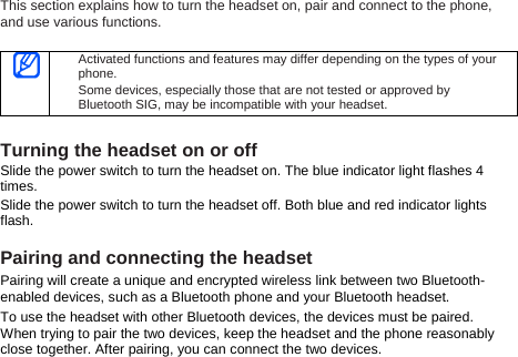 This section explains how to turn the headset on, pair and connect to the phone, and use various functions.     Activated functions and features may differ depending on the types of your phone. Some devices, especially those that are not tested or approved by Bluetooth SIG, may be incompatible with your headset.  Turning the headset on or off Slide the power switch to turn the headset on. The blue indicator light flashes 4 times. Slide the power switch to turn the headset off. Both blue and red indicator lights flash.  Pairing and connecting the headset Pairing will create a unique and encrypted wireless link between two Bluetooth-enabled devices, such as a Bluetooth phone and your Bluetooth headset.   To use the headset with other Bluetooth devices, the devices must be paired. When trying to pair the two devices, keep the headset and the phone reasonably close together. After pairing, you can connect the two devices.  