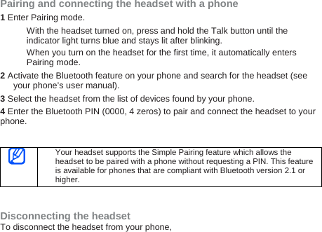 Pairing and connecting the headset with a phone 1 Enter Pairing mode. With the headset turned on, press and hold the Talk button until the indicator light turns blue and stays lit after blinking. When you turn on the headset for the first time, it automatically enters Pairing mode. 2 Activate the Bluetooth feature on your phone and search for the headset (see your phone’s user manual). 3 Select the headset from the list of devices found by your phone.   4 Enter the Bluetooth PIN (0000, 4 zeros) to pair and connect the headset to your phone.    Your headset supports the Simple Pairing feature which allows the headset to be paired with a phone without requesting a PIN. This feature is available for phones that are compliant with Bluetooth version 2.1 or higher.   Disconnecting the headset To disconnect the headset from your phone, 