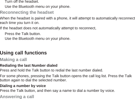 Turn off the headset. Use the Bluetooth menu on your phone. Reconnecting the headset When the headset is paired with a phone, it will attempt to automatically reconnect each time you turn it on. If the headset does not automatically attempt to reconnect, Press the Talk button.   Use the Bluetooth menu on your phone.    Using call functions Making a call Redialing the last Number dialed Press and hold the Talk button to redial the last number dialed. For some phones, pressing the Talk button opens the call log list. Press the Talk button again to dial the selected number. Dialing a number by voice Press the Talk button, and then say a name to dial a number by voice. Answering a call 