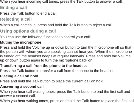 When you hear incoming call tones, press the Talk button to answer a call. Ending a call Press the Talk button to end a call. Rejecting a call When a call comes in, press and hold the Talk button to reject a call. Using options during a call You can use the following functions to control your call: Muting the microphone Press and hold the Volume up or down button to turn the microphone off so that the person with whom you are speaking cannot hear you. When the microphone is turned off, the headset beeps at regular intervals. Press and hold the Volume up or down button again to turn the microphone back on.   Transferring a call from the phone to the headset Press the Talk button to transfer a call from the phone to the headset. Placing a call on hold Press and hold the Talk button to place the current call on hold. Answering a second call When you hear call waiting tones, press the Talk button to end the first call and answer a second call. When you hear waiting tones, press and hold the Talk button to place the first call 