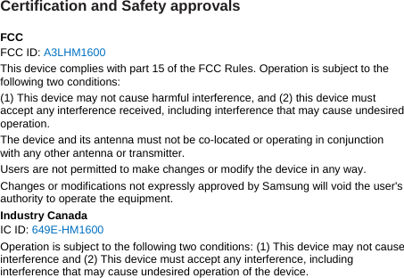 Certification and Safety approvals  FCC FCC ID: A3LHM1600 This device complies with part 15 of the FCC Rules. Operation is subject to the following two conditions: (1) This device may not cause harmful interference, and (2) this device must accept any interference received, including interference that may cause undesired operation. The device and its antenna must not be co-located or operating in conjunction with any other antenna or transmitter. Users are not permitted to make changes or modify the device in any way. Changes or modifications not expressly approved by Samsung will void the user&apos;s authority to operate the equipment. Industry Canada IC ID: 649E-HM1600 Operation is subject to the following two conditions: (1) This device may not cause interference and (2) This device must accept any interference, including interference that may cause undesired operation of the device.