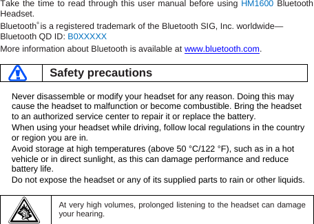 Take the time to read through this user manual before using HM1600 Bluetooth Headset. Bluetooth® is a registered trademark of the Bluetooth SIG, Inc. worldwide—Bluetooth QD ID: B0XXXXX More information about Bluetooth is available at www.bluetooth.com.   Safety precautions  Never disassemble or modify your headset for any reason. Doing this may cause the headset to malfunction or become combustible. Bring the headset to an authorized service center to repair it or replace the battery. When using your headset while driving, follow local regulations in the country or region you are in. Avoid storage at high temperatures (above 50 °C/122 °F), such as in a hot vehicle or in direct sunlight, as this can damage performance and reduce battery life. Do not expose the headset or any of its supplied parts to rain or other liquids.     At very high volumes, prolonged listening to the headset can damage your hearing.  