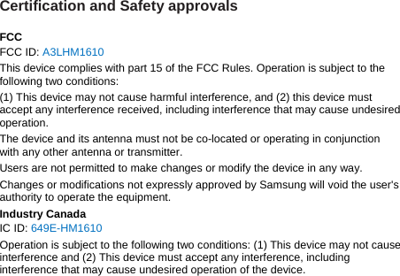 Certification and Safety approvals  FCC FCC ID: A3LHM1610 This device complies with part 15 of the FCC Rules. Operation is subject to the following two conditions: (1) This device may not cause harmful interference, and (2) this device must accept any interference received, including interference that may cause undesired operation. The device and its antenna must not be co-located or operating in conjunction with any other antenna or transmitter. Users are not permitted to make changes or modify the device in any way. Changes or modifications not expressly approved by Samsung will void the user&apos;s authority to operate the equipment. Industry Canada IC ID: 649E-HM1610 Operation is subject to the following two conditions: (1) This device may not cause interference and (2) This device must accept any interference, including interference that may cause undesired operation of the device.