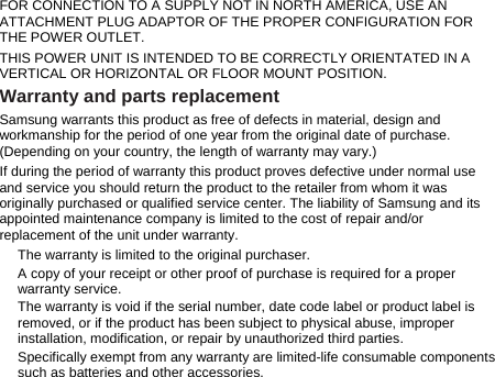 FOR CONNECTION TO A SUPPLY NOT IN NORTH AMERICA, USE AN ATTACHMENT PLUG ADAPTOR OF THE PROPER CONFIGURATION FOR THE POWER OUTLET.   THIS POWER UNIT IS INTENDED TO BE CORRECTLY ORIENTATED IN A VERTICAL OR HORIZONTAL OR FLOOR MOUNT POSITION. Warranty and parts replacement Samsung warrants this product as free of defects in material, design and workmanship for the period of one year from the original date of purchase. (Depending on your country, the length of warranty may vary.) If during the period of warranty this product proves defective under normal use and service you should return the product to the retailer from whom it was originally purchased or qualified service center. The liability of Samsung and its appointed maintenance company is limited to the cost of repair and/or replacement of the unit under warranty. The warranty is limited to the original purchaser. A copy of your receipt or other proof of purchase is required for a proper warranty service. The warranty is void if the serial number, date code label or product label is removed, or if the product has been subject to physical abuse, improper installation, modification, or repair by unauthorized third parties. Specifically exempt from any warranty are limited-life consumable components such as batteries and other accessories. 
