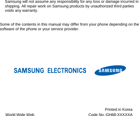 Samsung will not assume any responsibility for any loss or damage incurred in shipping. All repair work on Samsung products by unauthorized third parties voids any warranty.    Some of the contents in this manual may differ from your phone depending on the software of the phone or your service provider.          World Wide Web Printed in Korea Code No.:GH68-XXXXXA 