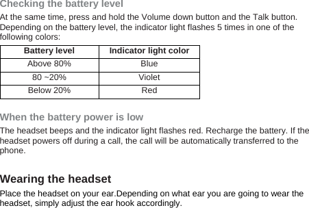  Checking the battery level At the same time, press and hold the Volume down button and the Talk button. Depending on the battery level, the indicator light flashes 5 times in one of the following colors: Battery level Indicator light color Above 80%  Blue 80 ~20%  Violet Below 20%  Red  When the battery power is low The headset beeps and the indicator light flashes red. Recharge the battery. If the headset powers off during a call, the call will be automatically transferred to the phone.  Wearing the headset Place the headset on your ear.Depending on what ear you are going to wear the headset, simply adjust the ear hook accordingly. 