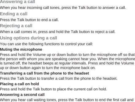 Answering a call When you hear incoming call tones, press the Talk button to answer a call. Ending a call Press the Talk button to end a call. Rejecting a call When a call comes in, press and hold the Talk button to reject a call. Using options during a call You can use the following functions to control your call: Muting the microphone Press and hold the Volume up or down button to turn the microphone off so that the person with whom you are speaking cannot hear you. When the microphone is turned off, the headset beeps at regular intervals. Press and hold the Volume up or down button again to turn the microphone back on.   Transferring a call from the phone to the headset Press the Talk button to transfer a call from the phone to the headset. Placing a call on hold Press and hold the Talk button to place the current call on hold. Answering a second call When you hear call waiting tones, press the Talk button to end the first call and 