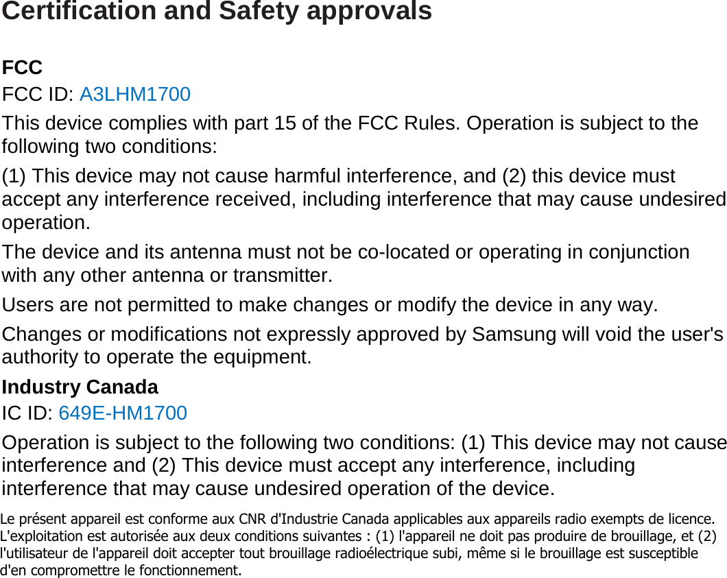 Certification and Safety approvals  FCC FCC ID: A3LHM1700 This device complies with part 15 of the FCC Rules. Operation is subject to the following two conditions: (1) This device may not cause harmful interference, and (2) this device must accept any interference received, including interference that may cause undesired operation. The device and its antenna must not be co-located or operating in conjunction with any other antenna or transmitter. Users are not permitted to make changes or modify the device in any way. Changes or modifications not expressly approved by Samsung will void the user&apos;s authority to operate the equipment. Industry Canada IC ID: 649E-HM1700 Operation is subject to the following two conditions: (1) This device may not cause interference and (2) This device must accept any interference, including interference that may cause undesired operation of the device.Le présent appareil est conforme aux CNR d&apos;Industrie Canada applicables aux appareils radio exempts de licence. L&apos;exploitation est autorisée aux deux conditions suivantes : (1) l&apos;appareil ne doit pas produire de brouillage, et (2) l&apos;utilisateur de l&apos;appareil doit accepter tout brouillage radioélectrique subi, même si le brouillage est susceptible d&apos;en compromettre le fonctionnement. 