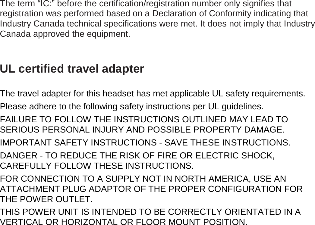 The term “IC:” before the certification/registration number only signifies that registration was performed based on a Declaration of Conformity indicating that Industry Canada technical specifications were met. It does not imply that Industry Canada approved the equipment.  UL certified travel adapter  The travel adapter for this headset has met applicable UL safety requirements. Please adhere to the following safety instructions per UL guidelines. FAILURE TO FOLLOW THE INSTRUCTIONS OUTLINED MAY LEAD TO SERIOUS PERSONAL INJURY AND POSSIBLE PROPERTY DAMAGE. IMPORTANT SAFETY INSTRUCTIONS - SAVE THESE INSTRUCTIONS. DANGER - TO REDUCE THE RISK OF FIRE OR ELECTRIC SHOCK, CAREFULLY FOLLOW THESE INSTRUCTIONS. FOR CONNECTION TO A SUPPLY NOT IN NORTH AMERICA, USE AN ATTACHMENT PLUG ADAPTOR OF THE PROPER CONFIGURATION FOR THE POWER OUTLET.   THIS POWER UNIT IS INTENDED TO BE CORRECTLY ORIENTATED IN A VERTICAL OR HORIZONTAL OR FLOOR MOUNT POSITION. 