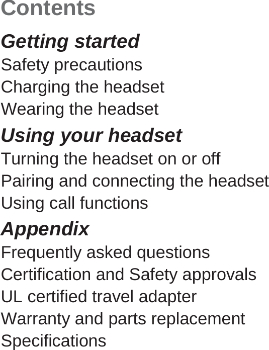 Contents Getting started Safety precautions Charging the headset Wearing the headset Using your headset Turning the headset on or off Pairing and connecting the headset Using call functions Appendix Frequently asked questions Certification and Safety approvals UL certified travel adapter Warranty and parts replacement Specifications   