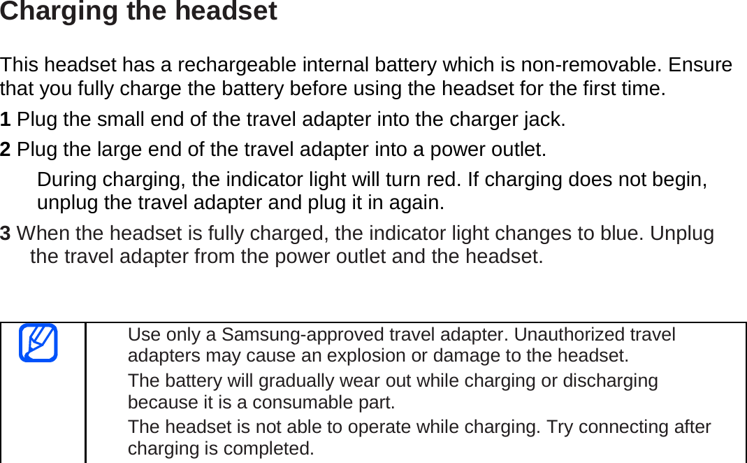  Charging the headset  This headset has a rechargeable internal battery which is non-removable. Ensure that you fully charge the battery before using the headset for the first time.   1 Plug the small end of the travel adapter into the charger jack. 2 Plug the large end of the travel adapter into a power outlet. During charging, the indicator light will turn red. If charging does not begin, unplug the travel adapter and plug it in again. 3 When the headset is fully charged, the indicator light changes to blue. Unplug the travel adapter from the power outlet and the headset.   Use only a Samsung-approved travel adapter. Unauthorized travel adapters may cause an explosion or damage to the headset. The battery will gradually wear out while charging or discharging because it is a consumable part. The headset is not able to operate while charging. Try connecting after charging is completed.   