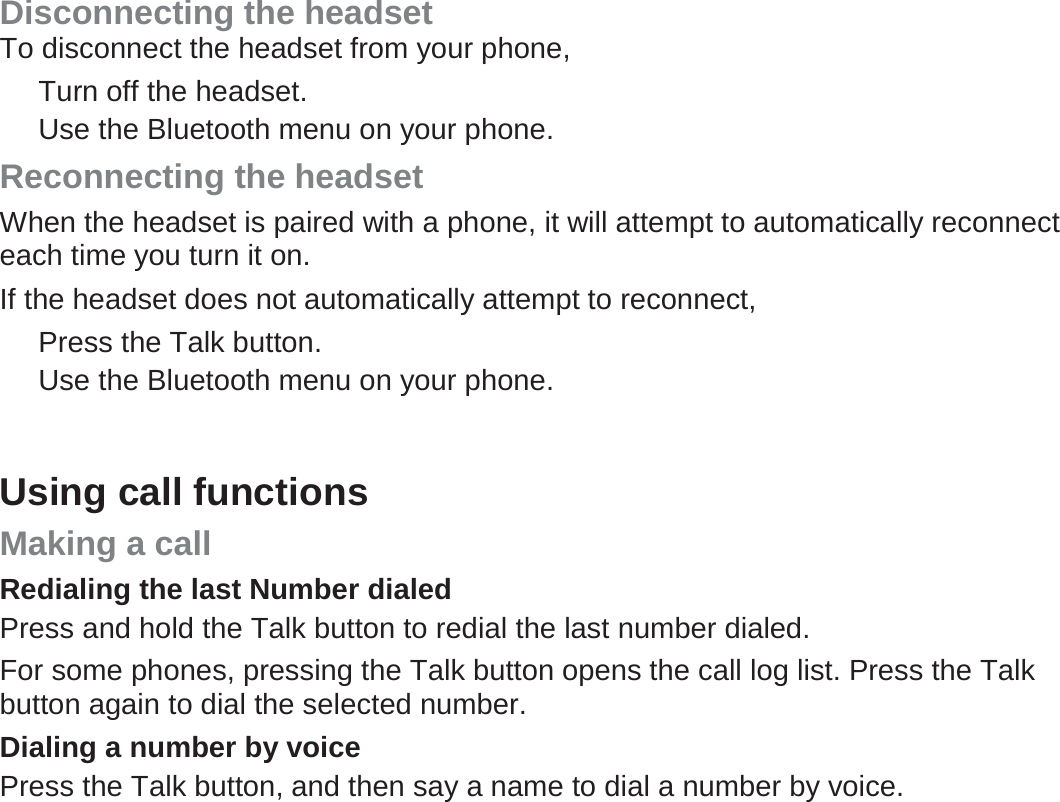 Disconnecting the headset To disconnect the headset from your phone, Turn off the headset. Use the Bluetooth menu on your phone. Reconnecting the headset When the headset is paired with a phone, it will attempt to automatically reconnect each time you turn it on. If the headset does not automatically attempt to reconnect, Press the Talk button.   Use the Bluetooth menu on your phone.    Using call functions Making a call Redialing the last Number dialed Press and hold the Talk button to redial the last number dialed. For some phones, pressing the Talk button opens the call log list. Press the Talk button again to dial the selected number. Dialing a number by voice Press the Talk button, and then say a name to dial a number by voice. 