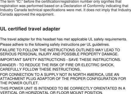 The term “IC:” before the certification/registration number only signifies thatregistration was performed based on a Declaration of Conformity indicating thatIndustry Canada technical specifications were met. It does not imply that IndustryCanada approved the equipment.UL certified travel adapterThe travel adapter for this headset has met applicable UL safety requirements.Please adhere to the following safety instructions per UL guidelines.FAILURE TO FOLLOW THE INSTRUCTIONS OUTLINED MAY LEAD TOSERIOUS PERSONAL INJURY AND POSSIBLE PROPERTY DAMAGE.IMPORTANT SAFETY INSTRUCTIONS - SAVE THESE INSTRUCTIONS.DANGER - TO REDUCE THE RISK OF FIRE OR ELECTRIC SHOCK,CAREFULLY FOLLOW THESE INSTRUCTIONS.FOR CONNECTION TO A SUPPLY NOT IN NORTH AMERICA, USE ANATTACHMENT PLUG ADAPTOR OF THE PROPER CONFIGURATION FORTHE POWER OUTLET.THIS POWER UNIT IS INTENDED TO BE CORRECTLY ORIENTATED IN AVERTICAL OR HORIZONTAL OR FLOOR MOUNT POSITION.