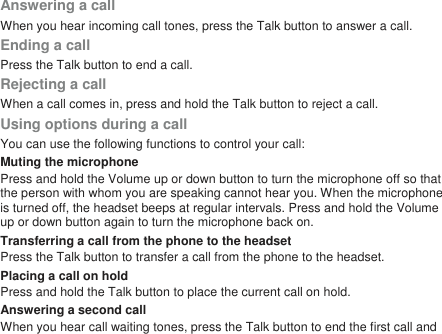 Answering a callWhen you hear incoming call tones, press the Talk button to answer a call.Ending a callPress the Talk button to end a call.Rejecting a callWhen a call comes in, press and hold the Talk button to reject a call.Using options during a callYou can use the following functions to control your call:Muting the microphonePress and hold the Volume up or down button to turn the microphone off so thatthe person with whom you are speaking cannot hear you. When the microphoneis turned off, the headset beeps at regular intervals. Press and hold the Volumeup or down button again to turn the microphone back on.Transferring a call from the phone to the headsetPress the Talk button to transfer a call from the phone to the headset.Placing a call on holdPress and hold the Talk button to place the current call on hold.Answering a second callWhen you hear call waiting tones, press the Talk button to end the first call and