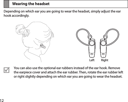 12Wearing the headsetDepending on which ear you are going to wear the headset, simply adjust the ear hook accordingly.You can also use the optional ear rubbers instead of the ear hook. Remove the earpiece cover and attach the ear rubber. Then, rotate the ear rubber left or right slightly depending on which ear you are going to wear the headset. Left Right