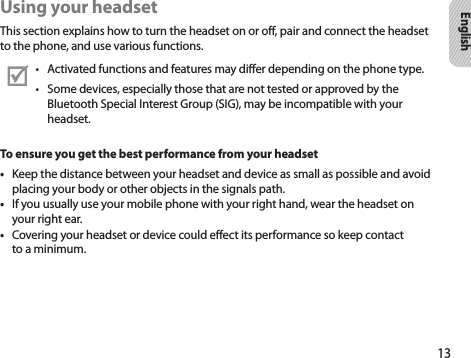 13EnglishUsing your headsetThis section explains how to turn the headset on or off, pair and connect the headset to the phone, and use various functions.Activated functions and features may differ depending on the phone type.• Some devices, especially those that are not tested or approved by the • Bluetooth Special Interest Group (SIG), may be incompatible with your headset.To ensure you get the best performance from your headsetKeep the distance between your headset and device as small as possible and avoid • placing your body or other objects in the signals path.If you usually use your mobile phone with your right hand, wear the headset on • your right ear.Covering your headset or device could effect its performance so keep contact • to a minimum.