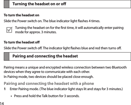 14Turning the headset on or offTo turn the headset onSlide the Power switch on. The blue indicator light flashes 4 times.Turning the headset on for the first time, it will automatically enter pairing mode for approx. 3 minutes. To turn the headset offSlide the Power switch off. The indicator light flashes blue and red then turns off.Pairing and connecting the headsetPairing means a unique and encrypted wireless connection between two Bluetooth devices when they agree to communicate with each other.In Pairing mode, two devices should be placed close enough.Pairing and connecting the headset with a phone1 Enter Pairing mode. (The blue indicator light stays lit and stays for 3 minutes.)Press and hold the Talk button for 3 seconds.• 