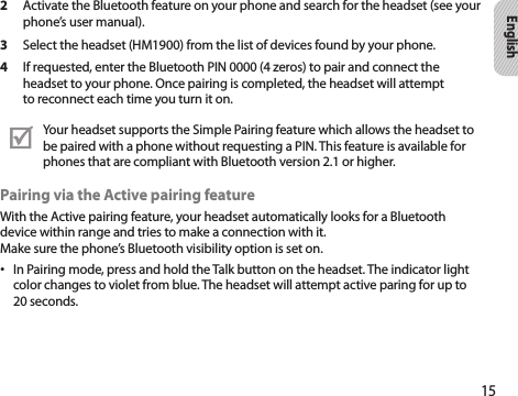 15English2  Activate the Bluetooth feature on your phone and search for the headset (see your phone’s user manual).3  Select the headset (HM1900) from the list of devices found by your phone.4  If requested, enter the Bluetooth PIN 0000 (4 zeros) to pair and connect the headset to your phone. Once pairing is completed, the headset will attempt to reconnect each time you turn it on.Your headset supports the Simple Pairing feature which allows the headset to be paired with a phone without requesting a PIN. This feature is available for phones that are compliant with Bluetooth version 2.1 or higher.Pairing via the Active pairing featureWith the Active pairing feature, your headset automatically looks for a Bluetooth device within range and tries to make a connection with it.  Make sure the phone’s Bluetooth visibility option is set on.In Pairing mode, press and hold the Talk button on the headset. The indicator light • color changes to violet from blue. The headset will attempt active paring for up to 20 seconds.