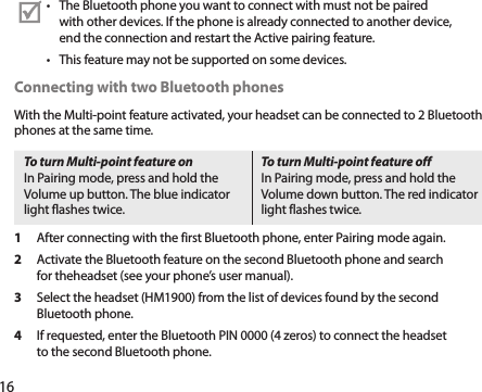 16The Bluetooth phone you want to connect with must not be paired • with other devices. If the phone is already connected to another device, end the connection and restart the Active pairing feature.This feature may not be supported on some devices.• Connecting with two Bluetooth phonesWith the Multi-point feature activated, your headset can be connected to 2 Bluetooth phones at the same time.To turn Multi-point feature onIn Pairing mode, press and hold the Volume up button. The blue indicator light flashes twice. To turn Multi-point feature offIn Pairing mode, press and hold the Volume down button. The red indicator light flashes twice.1  After connecting with the first Bluetooth phone, enter Pairing mode again.2  Activate the Bluetooth feature on the second Bluetooth phone and search for theheadset (see your phone’s user manual).3  Select the headset (HM1900) from the list of devices found by the second Bluetooth phone.4  If requested, enter the Bluetooth PIN 0000 (4 zeros) to connect the headset to the second Bluetooth phone.