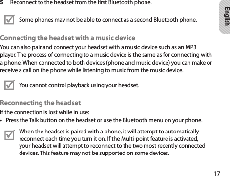 17English5  Reconnect to the headset from the first Bluetooth phone.Some phones may not be able to connect as a second Bluetooth phone. Connecting the headset with a music deviceYou can also pair and connect your headset with a music device such as an MP3player. The process of connecting to a music device is the same as for connecting witha phone. When connected to both devices (phone and music device) you can make orreceive a call on the phone while listening to music from the music device.You cannot control playback using your headset. Reconnecting the headsetIf the connection is lost while in use:Press the Talk button on the headset or use the Bluetooth menu on your phone.• When the headset is paired with a phone, it will attempt to automatically reconnect each time you turn it on. If the Multi-point feature is activated, your headset will attempt to reconnect to the two most recently connected devices. This feature may not be supported on some devices.