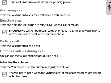 19EnglishThis function is only available on the primary phone.Answering a callPress the Talk button to answer a call when a call comes in.Rejecting a callPress and hold the Talk button to reject a call when a call comes in.If you receive calls on both connected phones at the same time you can only answer or reject the call on the primary phone.Ending a callPress the Talk button to end a call.Options available during a callYou can use the following functions during a call.Adjusting the volumePress the Volume up or down button to adjust the volume.You will hear a beep when the volume level of the headset reaches it’s lowest or highest level.