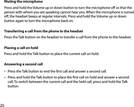 20Muting the microphonePress and hold the Volume up or down button to turn the microphone off so that the person with whom you are speaking cannot hear you. When the microphone is turned off, the headset beeps at regular intervals. Press and hold the Volume up or down button again to turn the microphone back on.Transferring a call from the phone to the headsetPress the Talk button on the headset to transfer a call from the phone to the headset.Placing a call on holdPress and hold the Talk button to place the current call on hold.Answering a second callPress the Talk button to end the first call and answer a second call.• Press and hold the Talk button to place the first call on hold and answer a second • call. To switch between the current call and the held call, press and hold the Talk button.