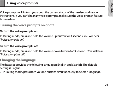 21EnglishUsing voice promptsVoice prompts will inform you about the current status of the headset and usage instructions. If you can’t hear any voice prompts, make sure the voice prompt feature is turned on.Turning the voice prompts on or offTo turn the voice prompts onIn Pairing mode, press and hold the Volume up button for 3 seconds. You will hear “Voice prompt is on”.To turn the voice prompts offIn Pairing mode, press and hold the Volume down button for 3 seconds. You will hear “Voice prompts is off”.Changing the languageThe headset provides the following languages: English and Spanish. The default setting is English.In Pairing mode, press both volume buttons simultaneously to select a language.• 