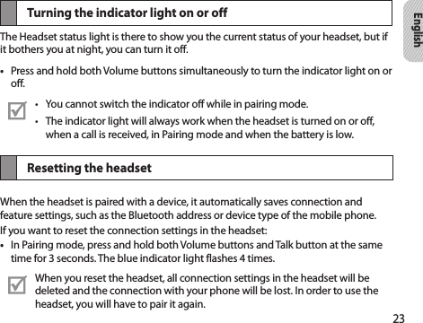 23EnglishTurning the indicator light on or offThe Headset status light is there to show you the current status of your headset, but if it bothers you at night, you can turn it off.Press and hold both Volume buttons simultaneously to turn the indicator light on or • off.You cannot switch the indicator off while in pairing mode.• The indicator light will always work when the headset is turned on or off, • when a call is received, in Pairing mode and when the battery is low.Resetting the headsetWhen the headset is paired with a device, it automatically saves connection and feature settings, such as the Bluetooth address or device type of the mobile phone.If you want to reset the connection settings in the headset:In Pairing mode, press and hold both Volume buttons and Talk button at the same • time for 3 seconds. The blue indicator light flashes 4 times.When you reset the headset, all connection settings in the headset will be deleted and the connection with your phone will be lost. In order to use the headset, you will have to pair it again.