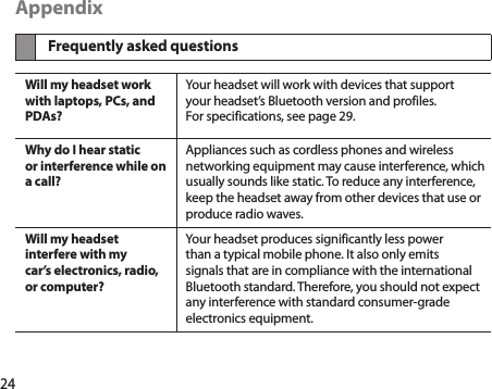 24AppendixFrequently asked questionsWill my headset work with laptops, PCs, and PDAs?Your headset will work with devices that support your headset’s Bluetooth version and profiles. For specifications, see page 29.Why do I hear static or interference while on a call?Appliances such as cordless phones and wireless networking equipment may cause interference, which usually sounds like static. To reduce any interference, keep the headset away from other devices that use or produce radio waves.Will my headset interfere with my  car’s electronics, radio, or computer?Your headset produces significantly less power than a typical mobile phone. It also only emits signals that are in compliance with the international Bluetooth standard. Therefore, you should not expect any interference with standard consumer-grade electronics equipment.