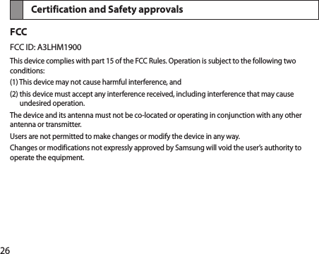 26Certification and Safety approvals FCCFCC ID: A3LHM1900This device complies with part 15 of the FCC Rules. Operation is subject to the following two conditions:(1) This device may not cause harmful interference, and(2)  this device must accept any interference received, including interference that may cause undesired operation.The device and its antenna must not be co-located or operating in conjunction with any other antenna or transmitter.Users are not permitted to make changes or modify the device in any way.Changes or modifications not expressly approved by Samsung will void the user’s authority to operate the equipment.