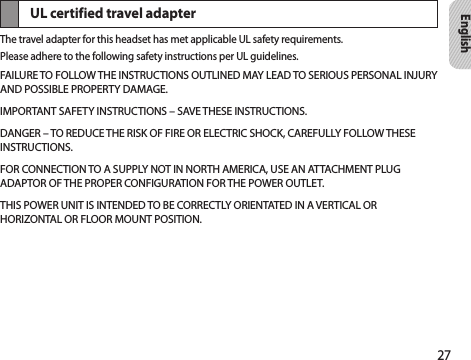 27EnglishUL certified travel adapterThe travel adapter for this headset has met applicable UL safety requirements.Please adhere to the following safety instructions per UL guidelines.FAILURE TO FOLLOW THE INSTRUCTIONS OUTLINED MAY LEAD TO SERIOUS PERSONAL INJURY AND POSSIBLE PROPERTY DAMAGE.IMPORTANT SAFETY INSTRUCTIONS – SAVE THESE INSTRUCTIONS.DANGER – TO REDUCE THE RISK OF FIRE OR ELECTRIC SHOCK, CAREFULLY FOLLOW THESE INSTRUCTIONS.FOR CONNECTION TO A SUPPLY NOT IN NORTH AMERICA, USE AN ATTACHMENT PLUG ADAPTOR OF THE PROPER CONFIGURATION FOR THE POWER OUTLET.THIS POWER UNIT IS INTENDED TO BE CORRECTLY ORIENTATED IN A VERTICAL OR HORIZONTAL OR FLOOR MOUNT POSITION.