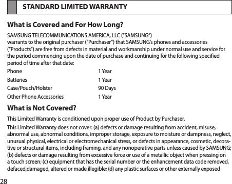 28STANDARD LIMITED WARRANTYWhat is Covered and For How Long?SAMSUNG TELECOMMUNICATIONS AMERICA, LLC (“SAMSUNG”) warrants to the original purchaser (“Purchaser”) that SAMSUNG’s phones and accessories (“Products”) are free from defects in material and workmanship under normal use and service for the period commencing upon the date of purchase and continuing for the following specified period of time after that date:Phone  1 YearBatteries  1 YearCase/Pouch/Holster  90 DaysOther Phone Accessories  1 YearWhat is Not Covered?This Limited Warranty is conditioned upon proper use of Product by Purchaser.This Limited Warranty does not cover: (a) defects or damage resulting from accident, misuse, abnormal use, abnormal conditions, improper storage, exposure to moisture or dampness, neglect, unusual physical, electrical or electromechanical stress, or defects in appearance, cosmetic, decora-tive or structural items, including framing, and any nonoperative parts unless caused by SAMSUNG; (b) defects or damage resulting from excessive force or use of a metallic object when pressing on a touch screen; (c) equipment that has the serial number or the enhancement data code removed, defaced,damaged, altered or made illegible; (d) any plastic surfaces or other externally exposed 