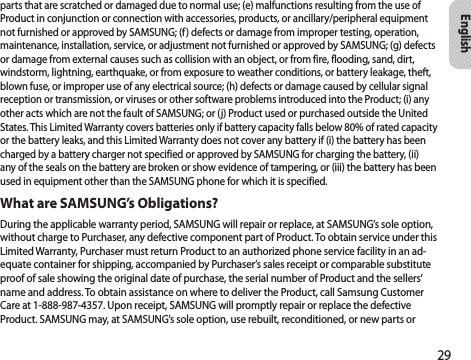 29Englishparts that are scratched or damaged due to normal use; (e) malfunctions resulting from the use of Product in conjunction or connection with accessories, products, or ancillary/peripheral equipment not furnished or approved by SAMSUNG; (f) defects or damage from improper testing, operation, maintenance, installation, service, or adjustment not furnished or approved by SAMSUNG; (g) defects or damage from external causes such as collision with an object, or from fire, flooding, sand, dirt, windstorm, lightning, earthquake, or from exposure to weather conditions, or battery leakage, theft, blown fuse, or improper use of any electrical source; (h) defects or damage caused by cellular signal reception or transmission, or viruses or other software problems introduced into the Product; (i) any other acts which are not the fault of SAMSUNG; or (j) Product used or purchased outside the United States. This Limited Warranty covers batteries only if battery capacity falls below 80% of rated capacity or the battery leaks, and this Limited Warranty does not cover any battery if (i) the battery has been charged by a battery charger not specified or approved by SAMSUNG for charging the battery, (ii) any of the seals on the battery are broken or show evidence of tampering, or (iii) the battery has been used in equipment other than the SAMSUNG phone for which it is specified.What are SAMSUNG’s Obligations?During the applicable warranty period, SAMSUNG will repair or replace, at SAMSUNG’s sole option, without charge to Purchaser, any defective component part of Product. To obtain service under this Limited Warranty, Purchaser must return Product to an authorized phone service facility in an ad-equate container for shipping, accompanied by Purchaser’s sales receipt or comparable substitute proof of sale showing the original date of purchase, the serial number of Product and the sellers’ name and address. To obtain assistance on where to deliver the Product, call Samsung Customer Care at 1-888-987-4357. Upon receipt, SAMSUNG will promptly repair or replace the defective Product. SAMSUNG may, at SAMSUNG’s sole option, use rebuilt, reconditioned, or new parts or 