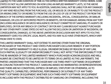 31EnglishLIMITED TO THE SAME DURATION OF TIME AS THE EXPRESS WRITTEN WARRANTY STATED HEREIN. SOME STATES DO NOT ALLOW LIMITATIONS ON HOW LONG AN IMPLIED WARRANTY LASTS, SO THE ABOVE LIMITATION MAY NOT APPLY TO YOU. IN ADDITION, SAMSUNG SHALL NOT BE LIABLE FOR ANY DAMAGES OF ANY KIND RESULTING FROM THE PURCHASE, USE, OR MISUSE OF, OR INABILITY TO USE THE PRODUCT OR ARISING DIRECTLY OR INDIRECTLY FROM THE USE OR LOSS OF USE OF THE PRODUCT OR FROM THE BREACH OF THE EXPRESS WARRANTY, INCLUDING INCIDENTAL, SPECIAL, CONSEQUENTIAL OR SIMILAR DAMAGES, OR LOSS OF ANTICIPATED PROFITS OR BENEFITS, OR FOR DAMAGES ARISING FROM ANY TORT (INCLUDING NEGLIGENCE OR GROSS NEGLIGENCE) OR FAULT COMMITTED BY SAMSUNG, ITS AGENTS OR EMPLOYEES, OR FOR ANY BREACH OF CONTRACT OR FOR ANY CLAIM BROUGHT AGAINST PURCHASER BY ANY OTHER PARTY. SOME STATES DO NOT ALLOW THE EXCLUSION OR LIMITATION OF INCIDENTAL OR CONSEQUENTIAL DAMAGES, SO THE ABOVE LIMITATION OR EXCLUSION MAY NOT APPLY TO YOU.THIS WARRANTY GIVES YOU SPECIFIC LEGAL RIGHTS, AND YOU MAY ALSO HAVE OTHER RIGHTS, WHICH VARY FROM STATE TO STATE.THIS LIMITED WARRANTY SHALL NOT EXTEND TO ANYONE OTHER THAN THE ORIGINAL PURCHASER OF THIS PRODUCT AND STATES PURCHASER’S EXCLUSIVE REMEDY. IF ANY PORTION OF THIS LIMITED WARRANTY IS HELD ILLEGAL ORUNENFORCEABLE BY REASON OF ANY LAW, SUCH PARTIAL ILLEGALITY OR UNENFORCEABILITY SHALL NOT AFFECT THE ENFORCEABILITY FOR THE RE-MAINDER OF THIS LIMITED WARRANTY WHICH PURCHASER ACKNOWLEDGESIS AND WILL ALWAYS BE CONSTRUED TO BE LIMITED BY ITS TERMS OR AS LIMITED AS THE LAW PERMITS. THE PARTIES UNDERSTAND THAT THE PURCHASER MAY USE THIRD-PARTY SOFTWARE OR EQUIPMENT IN CONJUNCTION WITH THE PRODUCT. SAMSUNG MAKES NO WARRANTIES OR REPRESENTATIONS AND THERE ARE NO CONDITIONS, EXPRESS OR IMPLIED, STATUTORY OR OTHERWISE, AS TO THE QUALITY, CAPABILITIES, OPERATIONS, PERFORMANCE OR SUITABILITY OF ANY THIRD-PARTY SOFTWARE OR EQUIPMENT, WHETHER SUCH THIRD-PARTY SOFTWARE OR EQUIPMENT IS INCLUDED WITH THE PRODUCT DISTRIBUTED BY SAMSUNG OR OTHERWISE, INCLUDING THE 