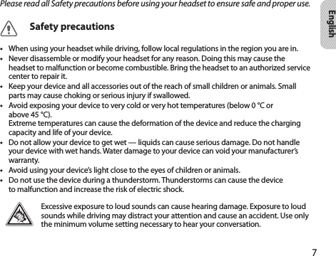 7EnglishPlease read all Safety precautions before using your headset to ensure safe and proper use.Safety precautionsWhen using your headset while driving, follow local regulations in the region you are in.• Never disassemble or modify your headset for any reason. Doing this may cause the • headset to malfunction or become combustible. Bring the headset to an authorized service center to repair it.Keep your device and all accessories out of the reach of small children or animals. Small • parts may cause choking or serious injury if swallowed.Avoid exposing your device to very cold or very hot temperatures (below 0 °C or  • above 45 °C).  Extreme temperatures can cause the deformation of the device and reduce the charging capacity and life of your device.Do not allow your device to get wet — liquids can cause serious damage. Do not handle • your device with wet hands. Water damage to your device can void your manufacturer’s warranty.Avoid using your device’s light close to the eyes of children or animals.• Do not use the device during a thunderstorm. Thunderstorms can cause the device • to malfunction and increase the risk of electric shock.Excessive exposure to loud sounds can cause hearing damage. Exposure to loud sounds while driving may distract your attention and cause an accident. Use only the minimum volume setting necessary to hear your conversation.