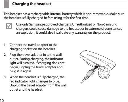 10Charging the headsetThis headset has a rechargeable internal battery which is non-removable. Make sure the headset is fully charged before using it for the first time.Use only Samsung-approved chargers. Unauthorized or Non-Samsung chargers could cause damage to the headset or in extreme circumstances an explosion, it could also invalidate any warranty on the product.1  Connect the travel adapter to the charging socket on the headset.2  Plug the travel adapter in to the wall outlet. During charging, the indicator light will turn red. If charging does not begin, unplug the travel adapter and plug it in again.3  When the headset is fully charged, the red indicator light changes to blue. Unplug the travel adapter from the wall outlet and the headset.