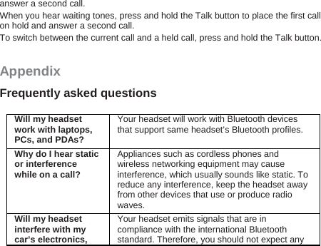 answer a second call. When you hear waiting tones, press and hold the Talk button to place the first call on hold and answer a second call. To switch between the current call and a held call, press and hold the Talk button. Appendix Frequently asked questions  Will my headset work with laptops, PCs, and PDAs? Your headset will work with Bluetooth devices that support same headset’s Bluetooth profiles. Why do I hear static or interference while on a call? Appliances such as cordless phones and wireless networking equipment may cause interference, which usually sounds like static. To reduce any interference, keep the headset away from other devices that use or produce radio waves. Will my headset interfere with my car’s electronics, Your headset emits signals that are in compliance with the international Bluetooth standard. Therefore, you should not expect any 