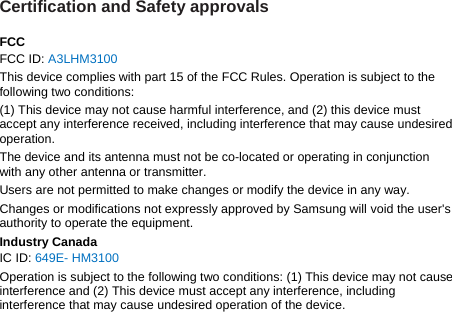 Certification and Safety approvals  FCC FCC ID: A3LHM3100 This device complies with part 15 of the FCC Rules. Operation is subject to the following two conditions: (1) This device may not cause harmful interference, and (2) this device must accept any interference received, including interference that may cause undesired operation. The device and its antenna must not be co-located or operating in conjunction with any other antenna or transmitter. Users are not permitted to make changes or modify the device in any way. Changes or modifications not expressly approved by Samsung will void the user&apos;s authority to operate the equipment. Industry Canada IC ID: 649E- HM3100 Operation is subject to the following two conditions: (1) This device may not cause interference and (2) This device must accept any interference, including interference that may cause undesired operation of the device.