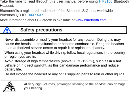 Take the time to read through this user manual before using HM3100 Bluetooth Headset. Bluetooth® is a registered trademark of the Bluetooth SIG, Inc. worldwide—Bluetooth QD ID: B0XXXXX More information about Bluetooth is available at www.bluetooth.com.   Safety precautions  Never disassemble or modify your headset for any reason. Doing this may cause the headset to malfunction or become combustible. Bring the headset to an authorized service center to repair it or replace the battery. When using your headset while driving, follow local regulations in the country or region you are in. Avoid storage at high temperatures (above 50 °C/122 °F), such as in a hot vehicle or in direct sunlight, as this can damage performance and reduce battery life. Do not expose the headset or any of its supplied parts to rain or other liquids.     At very high volumes, prolonged listening to the headset can damage your hearing.  