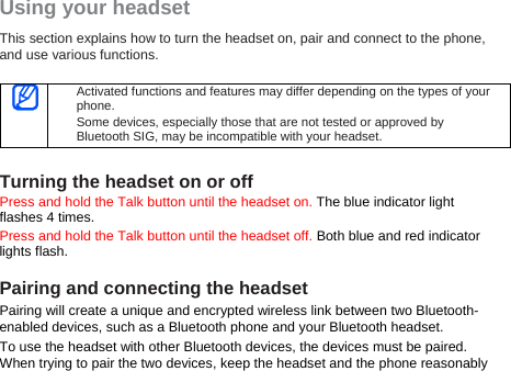 Using your headset This section explains how to turn the headset on, pair and connect to the phone, and use various functions.     Activated functions and features may differ depending on the types of your phone. Some devices, especially those that are not tested or approved by Bluetooth SIG, may be incompatible with your headset.  Turning the headset on or off Press and hold the Talk button until the headset on. The blue indicator light flashes 4 times. Press and hold the Talk button until the headset off. Both blue and red indicator lights flash.  Pairing and connecting the headset Pairing will create a unique and encrypted wireless link between two Bluetooth-enabled devices, such as a Bluetooth phone and your Bluetooth headset.   To use the headset with other Bluetooth devices, the devices must be paired. When trying to pair the two devices, keep the headset and the phone reasonably 