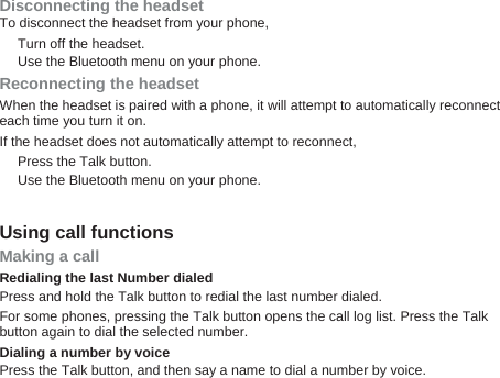 Disconnecting the headset To disconnect the headset from your phone, Turn off the headset. Use the Bluetooth menu on your phone. Reconnecting the headset When the headset is paired with a phone, it will attempt to automatically reconnect each time you turn it on. If the headset does not automatically attempt to reconnect, Press the Talk button.   Use the Bluetooth menu on your phone.    Using call functions Making a call Redialing the last Number dialed Press and hold the Talk button to redial the last number dialed. For some phones, pressing the Talk button opens the call log list. Press the Talk button again to dial the selected number. Dialing a number by voice Press the Talk button, and then say a name to dial a number by voice. 