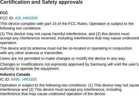 Certification and Safety approvals  FCC FCC ID: A3L-HM3200 This device complies with part 15 of the FCC Rules. Operation is subject to the following two conditions: (1) This device may not cause harmful interference, and (2) this device must accept any interference received, including interference that may cause undesired operation. The device and its antenna must not be co-located or operating in conjunction with any other antenna or transmitter. Users are not permitted to make changes or modify the device in any way. Changes or modifications not expressly approved by Samsung will void the user&apos;s authority to operate the equipment. Industry Canada IC ID: 649E- HM3200 Operation is subject to the following two conditions: (1) This device may not cause interference and (2) This device must accept any interference, including interference that may cause undesired operation of the device.