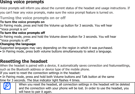 Using voice promptsVoice prompts will inform you about the current status of the headset and usage instructions. Ifyou can’t hear any voice prompts, make sure the voice prompt feature is turned on.Turning the voice prompts on or offTo turn the voice prompts onIn Pairing mode, press and hold the Volume up button for 3 seconds. You will hear“Voice prompt is on”To turn the voice prompts offIn Pairing mode, press and hold the Volume down button for 3 seconds. You will hear“Voice prompts is off”.Changing the languageSupported languages may vary depending on the region in which it was purchased.• In Pairing mode, press both volume buttons simultaneously to select a language.Resetting the headsetWhen the headset is paired with a device, it automatically saves connection and featuresettings,such as the Bluetooth address or device type of the mobile phone.If you want to reset the connection settings in the headset:• In Pairing mode, press and hold both Volume buttons and Talk button at the sametime for 3 seconds. The blue indicator light flashes 4 times.When you reset the headset, all connection settings in the headset will be deletedand the connection with your phone will be lost. In order to use the headset, youwill have to pair it again.