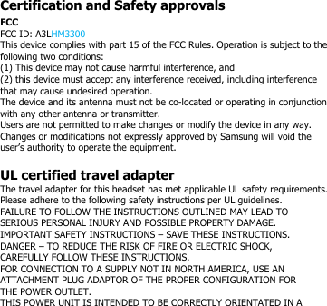 Certification and Safety approvalsFCCFCC ID: A3LHM3300This device complies with part 15 of the FCC Rules. Operation is subject to thefollowing two conditions:(1) This device may not cause harmful interference, and(2) this device must accept any interference received, including interferencethat may cause undesired operation.The device and its antenna must not be co-located or operating in conjunctionwith any other antenna or transmitter.Users are not permitted to make changes or modify the device in any way.Changes or modifications not expressly approved by Samsung will void theuser’s authority to operate the equipment.UL certified travel adapterThe travel adapter for this headset has met applicable UL safety requirements.Please adhere to the following safety instructions per UL guidelines.FAILURE TO FOLLOW THE INSTRUCTIONS OUTLINED MAY LEAD TOSERIOUS PERSONAL INJURY AND POSSIBLE PROPERTY DAMAGE.IMPORTANT SAFETY INSTRUCTIONS – SAVE THESE INSTRUCTIONS.DANGER – TO REDUCE THE RISK OF FIRE OR ELECTRIC SHOCK,CAREFULLY FOLLOW THESE INSTRUCTIONS.FOR CONNECTION TO A SUPPLY NOT IN NORTH AMERICA, USE ANATTACHMENT PLUG ADAPTOR OF THE PROPER CONFIGURATION FORTHE POWER OUTLET.THIS POWER UNIT IS INTENDED TO BE CORRECTLY ORIENTATED IN A