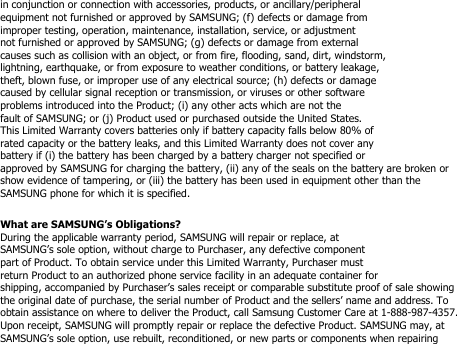 in conjunction or connection with accessories, products, or ancillary/peripheralequipment not furnished or approved by SAMSUNG; (f) defects or damage fromimproper testing, operation, maintenance, installation, service, or adjustmentnot furnished or approved by SAMSUNG; (g) defects or damage from externalcauses such as collision with an object, or from fire, flooding, sand, dirt, windstorm,lightning, earthquake, or from exposure to weather conditions, or battery leakage,theft, blown fuse, or improper use of any electrical source; (h) defects or damagecaused by cellular signal reception or transmission, or viruses or other softwareproblems introduced into the Product; (i) any other acts which are not thefault of SAMSUNG; or (j) Product used or purchased outside the United States.This Limited Warranty covers batteries only if battery capacity falls below 80% ofrated capacity or the battery leaks, and this Limited Warranty does not cover anybattery if (i) the battery has been charged by a battery charger not specified orapproved by SAMSUNG for charging the battery, (ii) any of the seals on the battery are broken orshow evidence of tampering, or (iii) the battery has been used in equipment other than theSAMSUNG phone for which it is specified.What are SAMSUNG’s Obligations?During the applicable warranty period, SAMSUNG will repair or replace, atSAMSUNG’s sole option, without charge to Purchaser, any defective componentpart of Product. To obtain service under this Limited Warranty, Purchaser mustreturn Product to an authorized phone service facility in an adequate container forshipping, accompanied by Purchaser’s sales receipt or comparable substitute proof of sale showingthe original date of purchase, the serial number of Product and the sellers’ name and address. Toobtain assistance on where to deliver the Product, call Samsung Customer Care at 1-888-987-4357.Upon receipt, SAMSUNG will promptly repair or replace the defective Product. SAMSUNG may, atSAMSUNG’s sole option, use rebuilt, reconditioned, or new parts or components when repairing