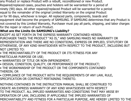 any Product or replace Product with a rebuilt, reconditioned or new Product.Repaired/replaced cases, pouches and holsters will be warranted for a period ofninety (90) days. All other repaired/replaced Product will be warranted for a periodequal to the remainder of the original Limited Warranty on the original Productor for 90 days, whichever is longer. All replaced parts, components, boards andequipment shall become the property of SAMSUNG. If SAMSUNG determines that any Product isnot covered by this Limited Warranty, Purchaser must pay all parts, shipping, and labor chargesfor the repair or return of such Product.What are the Limits On SAMSUNG’s Liability?EXCEPT AS SET FORTH IN THE EXPRESS WARRANTY CONTAINED HEREIN,PURCHASER TAKES THE PRODUCT “AS IS,” AND SAMSUNG MAKES NO WARRANTY ORREPRESENTATION AND THERE ARE NO CONDITIONS, EXPRESS OR IMPLIED, STATUTORY OROTHERWISE, OF ANY KIND WHATSOEVER WITH RESPECT TO THE PRODUCT, INCLUDING BUTNOT LIMITED TO:• THE MERCHANTABILITY OF THE PRODUCT OR ITS FITNESS FOR ANYPARTICULAR PURPOSE OR USE;• WARRANTIES OF TITLE OR NON-INFRINGEMENT;• DESIGN, CONDITION, QUALITY, OR PERFORMANCE OF THE PRODUCT;• THE WORKMANSHIP OF THE PRODUCT OR THE COMPONENTS CONTAINEDTHEREIN; OR• COMPLIANCE OF THE PRODUCT WITH THE REQUIREMENTS OF ANY LAW, RULE,SPECIFICATION OR CONTRACT PERTAINING THERETO.NOTHING CONTAINED IN THE INSTRUCTION MANUAL SHALL BE CONSTRUED TOCREATE AN EXPRESS WARRANTY OF ANY KIND WHATSOEVER WITH RESPECTTO THE PRODUCT. ALL IMPLIED WARRANTIES AND CONDITIONS THAT MAY ARISE BYOPERATION OF LAW, INCLUDING IF APPLICABLE THE IMPLIED WARRANTIES OFMERCHANTABILITY AND FITNESS FOR A PARTICULAR PURPOSE, ARE HEREBY LIMITED TO THE