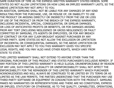 SAME DURATION OF TIME AS THE EXPRESS WRITTEN WARRANTY STATED HEREIN. SOMESTATES DO NOT ALLOW LIMITATIONS ON HOW LONG AN IMPLIED WARRANTY LASTS, SO THEABOVE LIMITATION MAY NOT APPLY TO YOU.IN ADDITION, SAMSUNG SHALL NOT BE LIABLE FOR ANY DAMAGES OF ANY KINDRESULTING FROM THE PURCHASE, USE, OR MISUSE OF, OR INABILITY TO USETHE PRODUCT OR ARISING DIRECTLY OR INDIRECTLY FROM THE USE OR LOSSOF USE OF THE PRODUCT OR FROM THE BREACH OF THE EXPRESS WARRANTY,INCLUDING INCIDENTAL, SPECIAL, CONSEQUENTIAL OR SIMILAR DAMAGES,OR LOSS OF ANTICIPATED PROFITS OR BENEFITS, OR FOR DAMAGES ARISINGFROM ANY TORT (INCLUDING NEGLIGENCE OR GROSS NEGLIGENCE) OR FAULTCOMMITTED BY SAMSUNG, ITS AGENTS OR EMPLOYEES, OR FOR ANY BREACHOF CONTRACT OR FOR ANY CLAIM BROUGHT AGAINST PURCHASER BY ANYOTHER PARTY. SOME STATES DO NOT ALLOW THE EXCLUSION OR LIMITATIONOF INCIDENTAL OR CONSEQUENTIAL DAMAGES, SO THE ABOVE LIMITATION OREXCLUSION MAY NOT APPLY TO YOU.THIS WARRANTY GIVES YOU SPECIFICLEGAL RIGHTS, AND YOU MAY ALSO HAVE OTHER RIGHTS, WHICH VARY FROMSTATE TO STATE.THIS LIMITED WARRANTY SHALL NOT EXTEND TO ANYONE OTHER THAN THEORIGINAL PURCHASER OF THIS PRODUCT AND STATES PURCHASER’S EXCLUSIVE REMEDY. IFANY PORTION OF THIS LIMITED WARRANTY IS HELD ILLEGAL ORUNENFORCEABLE BY REASONOF ANY LAW, SUCH PARTIAL ILLEGALITY OR UNENFORCEABILITY SHALL NOT AFFECT THEENFORCEABILITY FOR THE REMAINDER OF THIS LIMITED WARRANTY WHICH PURCHASERACKNOWLEDGESIS AND WILL ALWAYS BE CONSTRUED TO BE LIMITED BY ITS TERMS OR ASLIMITED AS THE LAW PERMITS. THE PARTIES UNDERSTAND THAT THE PURCHASER MAY USETHIRD-PARTY SOFTWARE OR EQUIPMENT IN CONJUNCTION WITH THE PRODUCT. SAMSUNGMAKES NO WARRANTIES OR REPRESENTATIONS AND THERE ARE NO CONDITIONS, EXPRESSOR IMPLIED, STATUTORY OR OTHERWISE, AS TO THE QUALITY, CAPABILITIES, OPERATIONS,