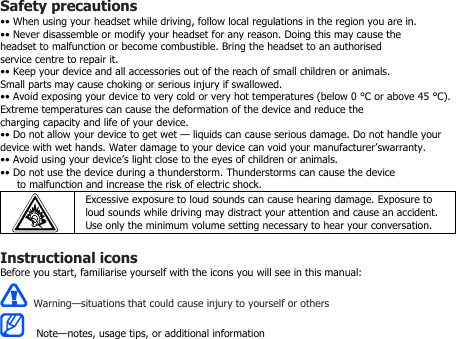 Safety precautions•• When using your headset while driving, follow local regulations in the region you are in.•• Never disassemble or modify your headset for any reason. Doing this may cause theheadset to malfunction or become combustible. Bring the headset to an authorisedservice centre to repair it.•• Keep your device and all accessories out of the reach of small children or animals.Small parts may cause choking or serious injury if swallowed.•• Avoid exposing your device to very cold or very hot temperatures (below 0 °C or above 45 °C).Extreme temperatures can cause the deformation of the device and reduce thecharging capacity and life of your device.•• Do not allow your device to get wet — liquids can cause serious damage. Do not handle yourdevice with wet hands. Water damage to your device can void your manufacturer’swarranty.•• Avoid using your device’s light close to the eyes of children or animals.•• Do not use the device during a thunderstorm. Thunderstorms can cause the deviceto malfunction and increase the risk of electric shock.Excessive exposure to loud sounds can cause hearing damage. Exposure toloud sounds while driving may distract your attention and cause an accident.Use only the minimum volume setting necessary to hear your conversation.Instructional iconsBefore you start, familiarise yourself with the icons you will see in this manual:Warning—situations that could cause injury to yourself or othersNote—notes, usage tips, or additional information