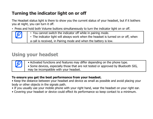 Turning the indicator light on or offThe Headset status light is there to show you the current status of your headset, but if it bothersyou at night, you can turn it off.•Press and hold both Volume buttons simultaneously to turn the indicator light on or off.•You cannot switch the indicator off while in pairing mode.•The indicator light will always work when the headset is turned on or off, whena call is received, in Pairing mode and when the battery is low.Using your headset• Activated functions and features may differ depending on the phone type.• Some devices, especially those that are not tested or approved by Bluetooth SIG,may be incompatible with your headset.To ensure you get the best performance from your headset.• Keep the distance between your headset and device as small as possible and avoid placing yourbody or other objects in the signals path.• If you usually use your mobile phone with your right hand, wear the headset on your right ear.• Covering your headset or device could effect its performance so keep contact to a minimum.